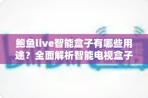 鲍鱼live智能盒子有哪些用途？全面解析智能电视盒子的十大功能与家庭娱乐应用场景