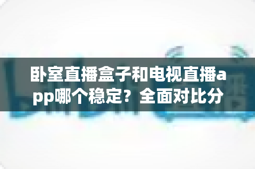 卧室直播盒子和电视直播app哪个稳定?全面对比分析与选购指南 卧室直播盒子和电视直播app哪个稳定?全面对比分析与选购指南