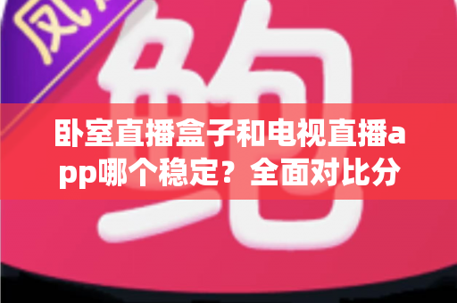 卧室直播盒子和电视直播app哪个稳定?全面对比分析与选购指南 卧室直播盒子和电视直播app哪个稳定?全面对比分析与选购指南