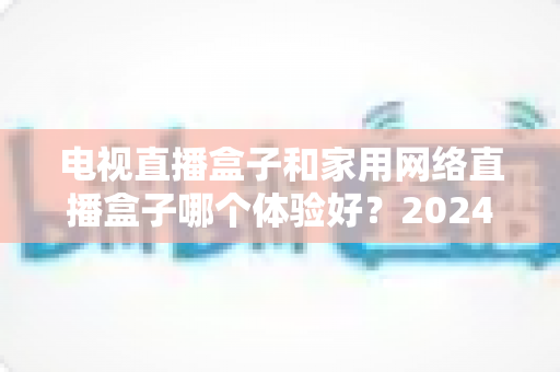电视直播盒子和家用网络直播盒子哪个体验好?2024家庭客厅观影设备深度对比与选购指南 电视直播盒子和家用网络直播盒子哪个体验好?2024家庭客厅观影设备深度对比与选购指南