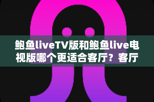 鲍鱼liveTV版和鲍鱼live电视版哪个更适合客厅?客厅大屏观影深度对比与实用选购指南 鲍鱼liveTV版和鲍鱼live电视版哪个更适合客厅?客厅大屏观影深度对比与实用选购指南
