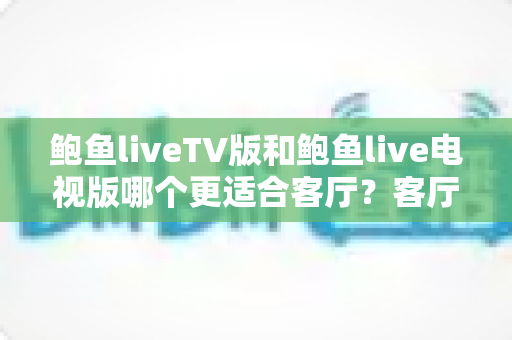 鲍鱼liveTV版和鲍鱼live电视版哪个更适合客厅?客厅大屏观影深度对比与实用选购指南 鲍鱼liveTV版和鲍鱼live电视版哪个更适合客厅?客厅大屏观影深度对比与实用选购指南