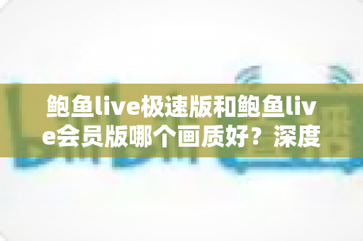 鲍鱼live极速版和鲍鱼live会员版哪个画质好？深度评测两大版本画质差异，帮你选对不踩坑