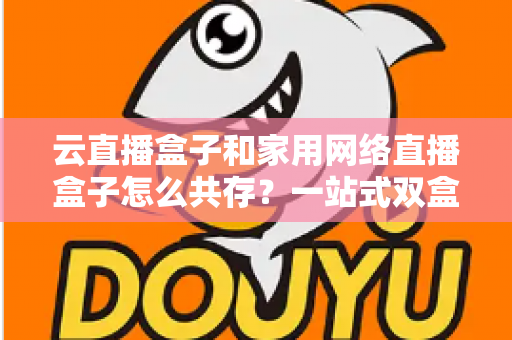 云直播盒子和家用网络直播盒子怎么共存？一站式双盒子协同使用全攻略