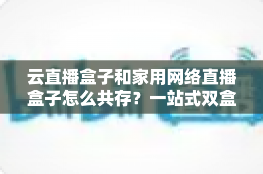 云直播盒子和家用网络直播盒子怎么共存？一站式双盒子协同使用全攻略