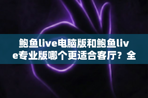 鲍鱼live电脑版和鲍鱼live专业版哪个更适合客厅?全方位深度对比与实用选购指南 鲍鱼live电脑版和鲍鱼live专业版哪个更适合客厅?全方位深度对比与实用选购指南