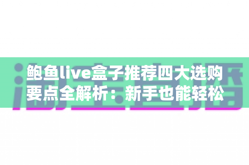 鲍鱼live盒子推荐四大选购要点全解析:新手也能轻松选对不选贵的实用指南 鲍鱼live盒子推荐四大选购要点全解析:新手也能轻松选对不选贵的实用指南