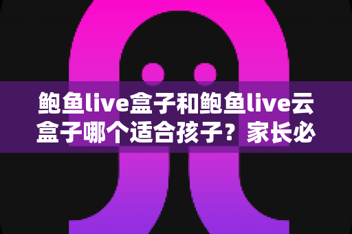 鲍鱼live盒子和鲍鱼live云盒子哪个适合孩子?家长必读的选购与使用全攻略 鲍鱼live盒子和鲍鱼live云盒子哪个适合孩子?家长必读的选购与使用全攻略