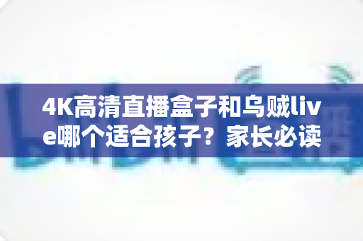 4K高清直播盒子和乌贼live哪个适合孩子?家长必读的选购与使用全攻略 4K高清直播盒子和乌贼live哪个适合孩子?家长必读的选购与使用全攻略