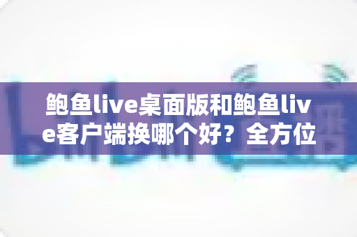 鲍鱼live桌面版和鲍鱼live客户端换哪个好？全方位对比解析帮你做出最佳选择