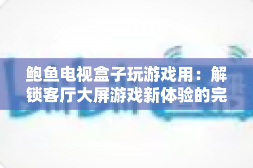 鲍鱼电视盒子玩游戏用：解锁客厅大屏游戏新体验的完整指南