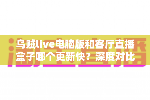 乌贼live电脑版和客厅直播盒子哪个更新快?深度对比分析帮你选对版本 乌贼live电脑版和客厅直播盒子哪个更新快?深度对比分析帮你选对版本