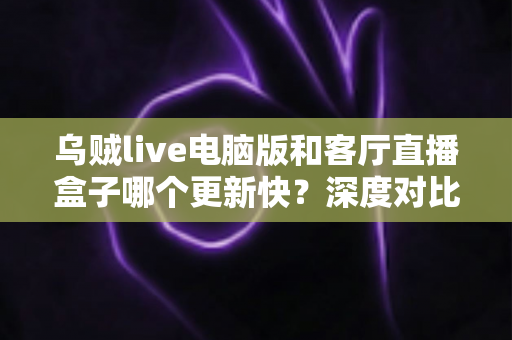 乌贼live电脑版和客厅直播盒子哪个更新快?深度对比分析帮你选对版本 乌贼live电脑版和客厅直播盒子哪个更新快?深度对比分析帮你选对版本