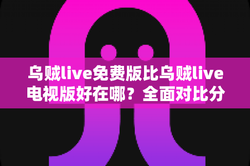 乌贼live免费版比乌贼live电视版好在哪？全面对比分析帮你找到最佳观看选择