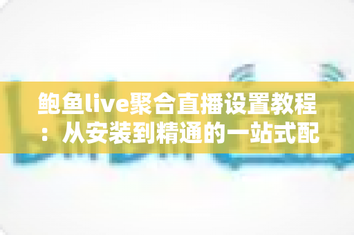 鲍鱼live聚合直播设置教程：从安装到精通的一站式配置指南
