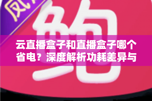 云直播盒子和直播盒子哪个省电?深度解析功耗差异与省电选购全攻略 云直播盒子和直播盒子哪个省电?深度解析功耗差异与省电选购全攻略