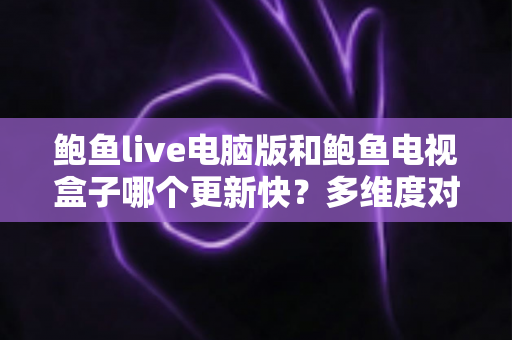 鲍鱼live电脑版和鲍鱼电视盒子哪个更新快？多维度对比与使用指南全解析