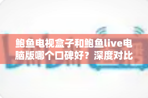鲍鱼电视盒子和鲍鱼live电脑版哪个口碑好？深度对比评测帮你找到更适合的选择