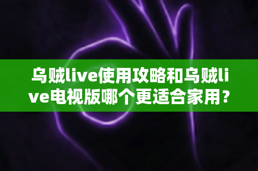 乌贼live使用攻略和乌贼live电视版哪个更适合家用？一篇文章帮你彻底搞懂