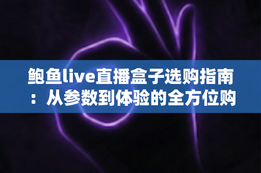 鲍鱼live直播盒子选购指南:从参数到体验的全方位购买建议 鲍鱼live直播盒子选购指南:从参数到体验的全方位购买建议