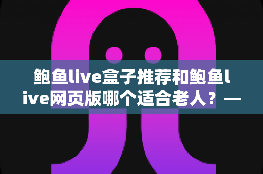 鲍鱼live盒子推荐和鲍鱼live网页版哪个适合老人？——帮长辈找到最省心的观看方式