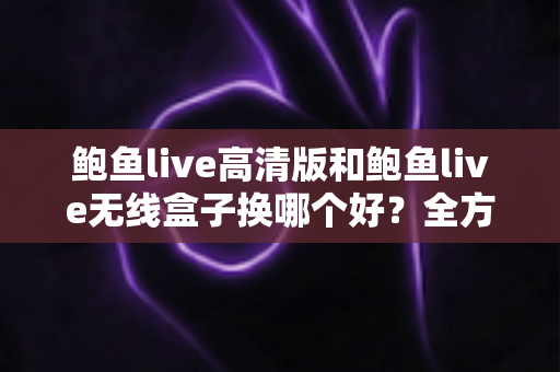 鲍鱼live高清版和鲍鱼live无线盒子换哪个好？全方位对比解析助你轻松选购不踩坑