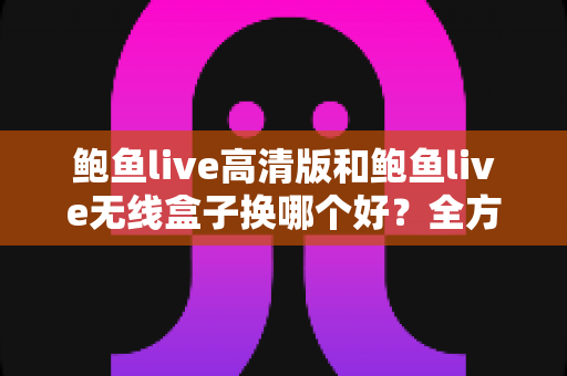 鲍鱼live高清版和鲍鱼live无线盒子换哪个好？全方位对比解析助你轻松选购不踩坑