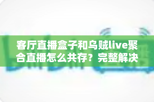 客厅直播盒子和乌贼live聚合直播怎么共存？完整解决方案与实用指南