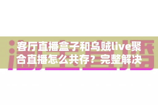 客厅直播盒子和乌贼live聚合直播怎么共存？完整解决方案与实用指南