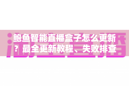 鲍鱼智能直播盒子怎么更新？最全更新教程、失败排查与常见问题一站式指南