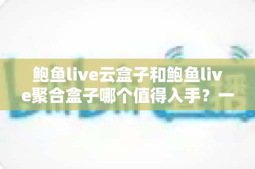 鲍鱼live云盒子和鲍鱼live聚合盒子哪个值得入手？一文读懂两者差异与选购建议