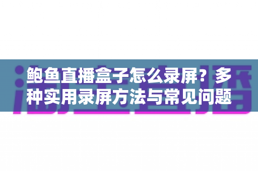 鲍鱼直播盒子怎么录屏？多种实用录屏方法与常见问题全解析