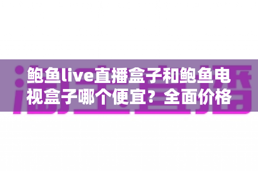 鲍鱼live直播盒子和鲍鱼电视盒子哪个便宜?全面价格对比与高性价比选购攻略 鲍鱼live直播盒子和鲍鱼电视盒子哪个便宜?全面价格对比与高性价比选购攻略