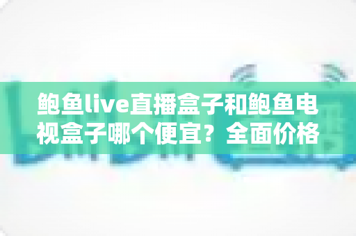 鲍鱼live直播盒子和鲍鱼电视盒子哪个便宜?全面价格对比与高性价比选购攻略 鲍鱼live直播盒子和鲍鱼电视盒子哪个便宜?全面价格对比与高性价比选购攻略
