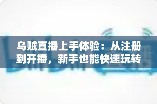 乌贼直播上手体验：从注册到开播，新手也能快速玩转的全流程真实测评