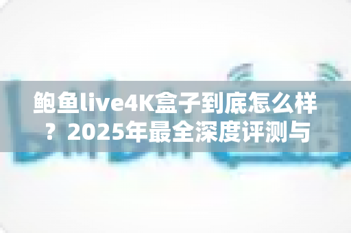 鲍鱼live4K盒子到底怎么样?2025年最全深度评测与真实使用体验分享 鲍鱼live4K盒子到底怎么样?2025年最全深度评测与真实使用体验分享