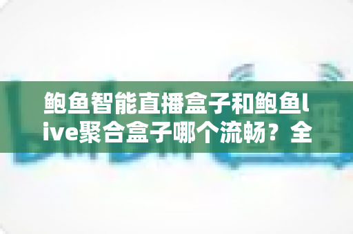 鲍鱼智能直播盒子和鲍鱼live聚合盒子哪个流畅？全面深度对比评测帮你选对不踩坑
