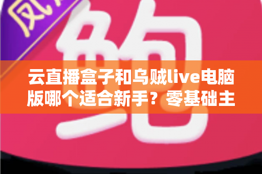 云直播盒子和乌贼live电脑版哪个适合新手？零基础主播选设备避坑指南