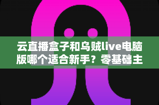 云直播盒子和乌贼live电脑版哪个适合新手？零基础主播选设备避坑指南