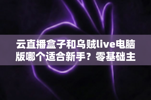云直播盒子和乌贼live电脑版哪个适合新手？零基础主播选设备避坑指南
