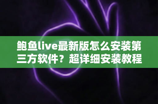 鲍鱼live最新版怎么安装第三方软件？超详细安装教程与安全避坑指南一文看懂