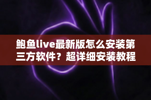 鲍鱼live最新版怎么安装第三方软件？超详细安装教程与安全避坑指南一文看懂