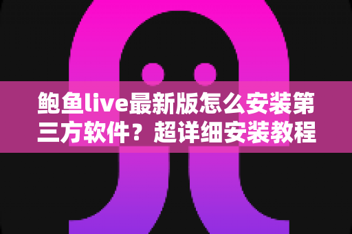 鲍鱼live最新版怎么安装第三方软件？超详细安装教程与安全避坑指南一文看懂
