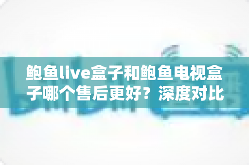 鲍鱼live盒子和鲍鱼电视盒子哪个售后更好？深度对比解析帮你选得放心、用得安心