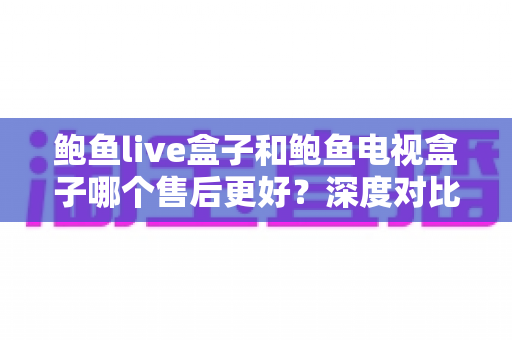 鲍鱼live盒子和鲍鱼电视盒子哪个售后更好？深度对比解析帮你选得放心、用得安心