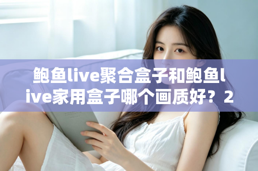 鲍鱼live聚合盒子和鲍鱼live家用盒子哪个画质好？2024年最全画质对比评测与选购指南