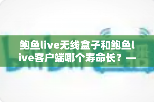 鲍鱼live无线盒子和鲍鱼live客户端哪个寿命长？——硬件与软件使用年限全面对比指南