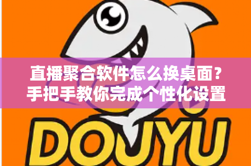 直播聚合软件怎么换桌面？手把手教你完成个性化设置，轻松打造专属直播空间