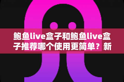 鲍鱼live盒子和鲍鱼live盒子推荐哪个使用更简单?新手必看的完整对比与上手指南 鲍鱼live盒子和鲍鱼live盒子推荐哪个使用更简单?新手必看的完整对比与上手指南