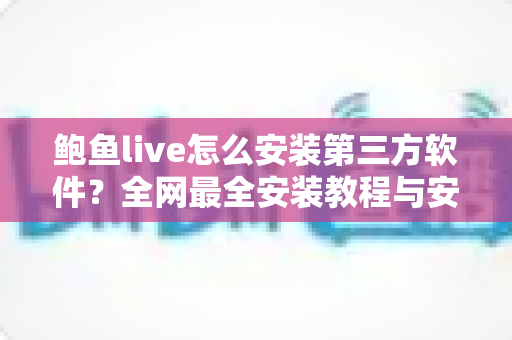 鲍鱼live怎么安装第三方软件？全网最全安装教程与安全避坑指南